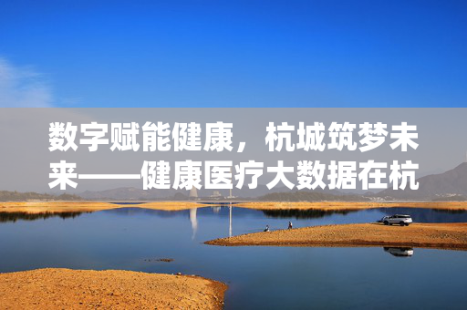 数字赋能健康，杭城筑梦未来——健康医疗大数据在杭州的就业机遇与前景，数字赋能健康医疗大数据，杭州就业机遇与前景