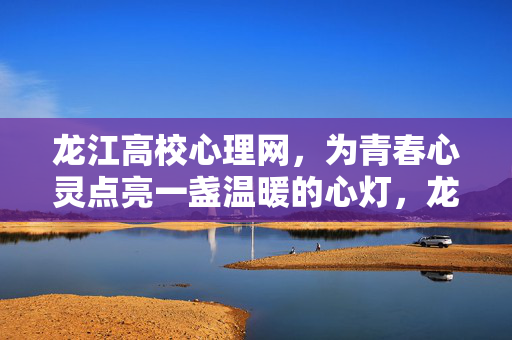龙江高校心理网，为青春心灵点亮一盏温暖的心灯，龙江高校心理网，为青春心灵点亮温暖心灯