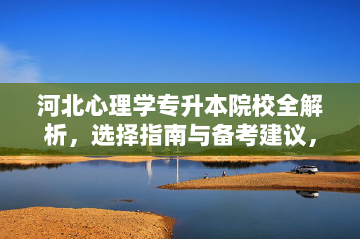 河北心理学专升本院校全解析，选择指南与备考建议，河北心理学专升本院校全解析，选择指南与备考建议