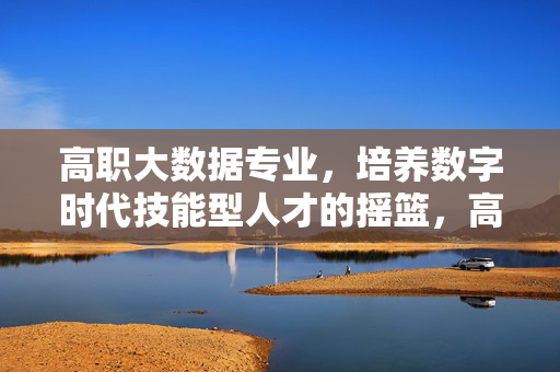 高职大数据专业，培养数字时代技能型人才的摇篮，高职大数据专业，数字时代技能型人才的摇篮