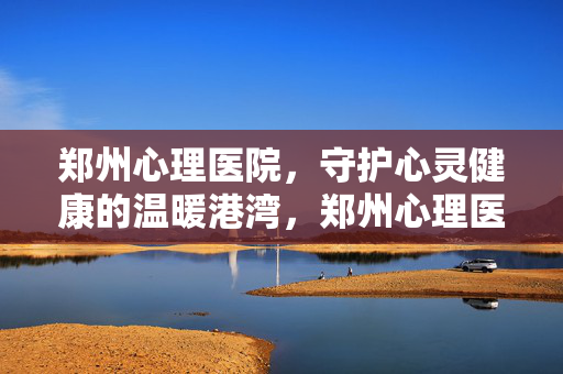 郑州心理医院，守护心灵健康的温暖港湾，郑州心理医院，守护心灵健康的温暖港湾