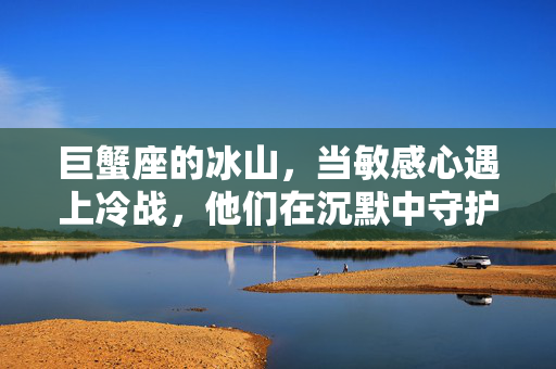 巨蟹座的冰山，当敏感心遇上冷战，他们在沉默中守护什么？巨蟹冰山，敏感心遇冷战，沉默中的守护