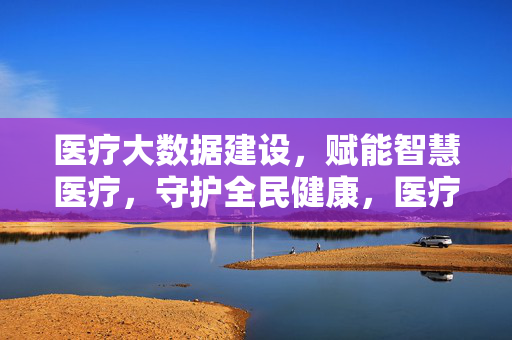 医疗大数据建设，赋能智慧医疗，守护全民健康，医疗大数据建设赋能智慧医疗 守护全民健康