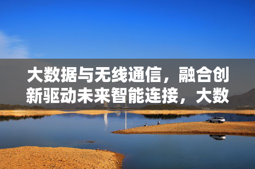 大数据与无线通信，融合创新驱动未来智能连接，大数据与无线通信融合创新驱动未来智能连接