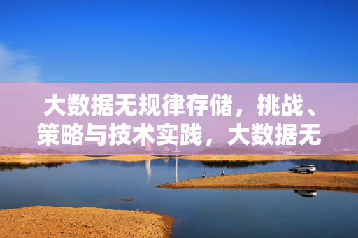大数据无规律存储，挑战、策略与技术实践，大数据无规律存储，挑战、策略与技术实践