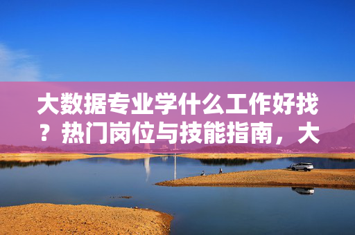 大数据专业学什么工作好找？热门岗位与技能指南，大数据专业就业指南，热门岗位与核心技能