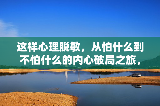 这样心理脱敏，从怕什么到不怕什么的内心破局之旅，心理脱敏，从怕到不怕的内心破局之旅