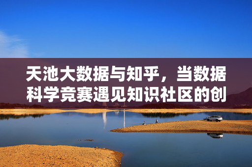 天池大数据与知乎，当数据科学竞赛遇见知识社区的创新共鸣，当数据科学竞赛遇见知识社区，天池大数据与知乎的创新共鸣