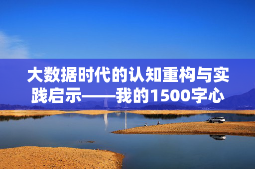 大数据时代的认知重构与实践启示——我的1500字心得，大数据时代的认知重构与实践启示