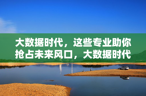 大数据时代，这些专业助你抢占未来风口，大数据时代，抢占未来风口的热门专业