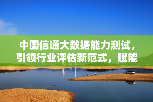 中国信通大数据能力测试，引领行业评估新范式，赋能数字经济高质量发展，中国信通大数据能力测试，引领行业评估新范式，赋能数字经济高质量发展
