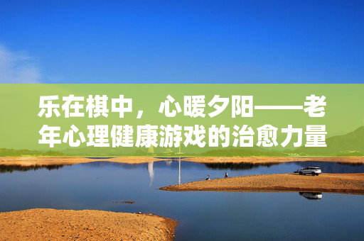 乐在棋中，心暖夕阳——老年心理健康游戏的治愈力量，乐暖夕阳，老年心理健康游戏的治愈力量