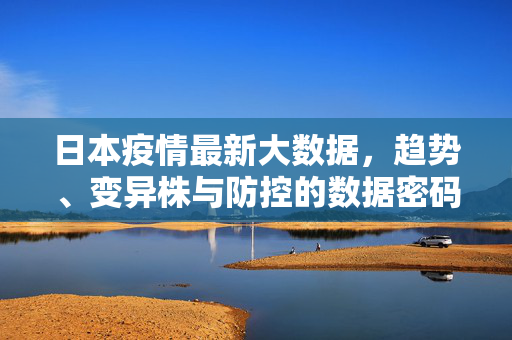日本疫情最新大数据，趋势、变异株与防控的数据密码，日本疫情最新大数据，趋势、变异株与防控的数据密码