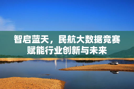智启蓝天，民航大数据竞赛赋能行业创新与未来