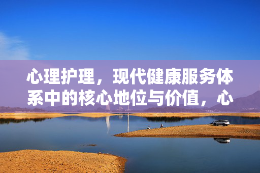 心理护理，现代健康服务体系中的核心地位与价值，心理护理，现代健康服务体系的核心地位与价值