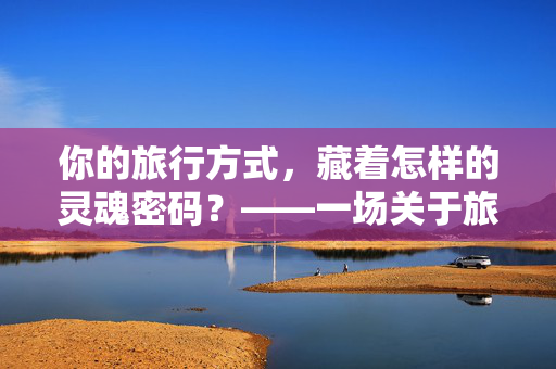 你的旅行方式，藏着怎样的灵魂密码？——一场关于旅行心理测试的自我探索，旅行心理测试，你的方式藏着怎样的灵魂密码？