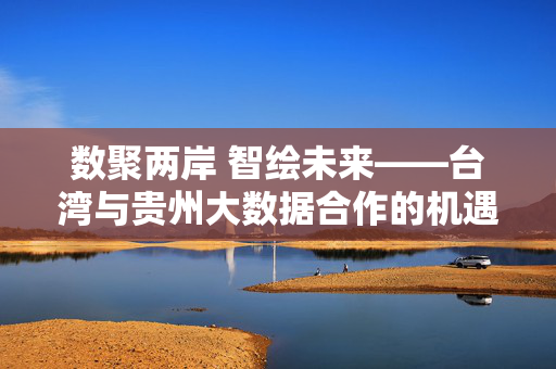数聚两岸 智绘未来——台湾与贵州大数据合作的机遇与展望，数聚两岸 智绘未来——台湾与贵州大数据合作展望