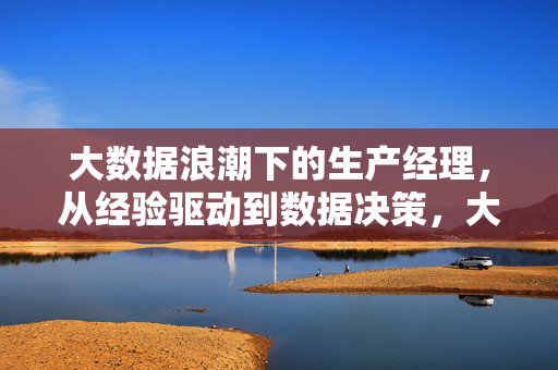 大数据浪潮下的生产经理，从经验驱动到数据决策，大数据浪潮下生产经理，从经验驱动到数据决策