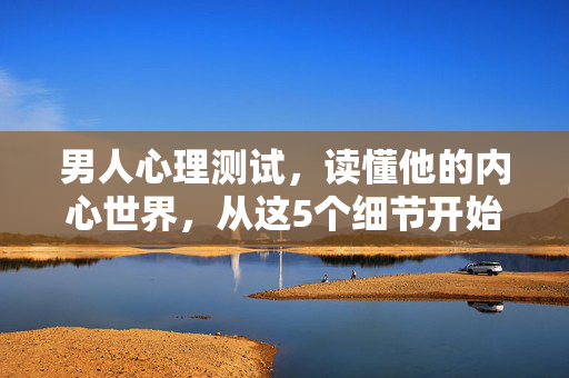 男人心理测试，读懂他的内心世界，从这5个细节开始，男人心理测试，5个细节读懂他的内心世界