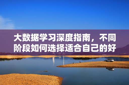 大数据学习深度指南，不同阶段如何选择适合自己的好程度？大数据学习深度指南，不同阶段如何选择适合自己的学习深度？