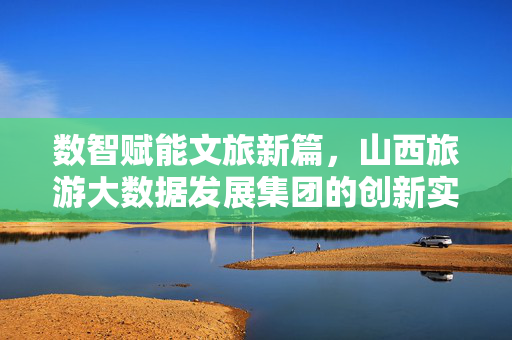 数智赋能文旅新篇，山西旅游大数据发展集团的创新实践与未来展望，山西旅游大数据发展集团，数智赋能文旅新篇的实践与展望