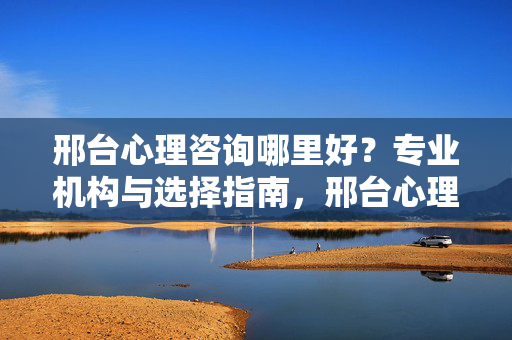 邢台心理咨询哪里好？专业机构与选择指南，邢台心理咨询哪里好？专业机构与选择指南