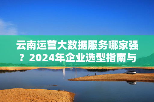 云南运营大数据服务哪家强？2024年企业选型指南与推荐，2024云南企业运营大数据服务选型指南，哪家强与推荐？