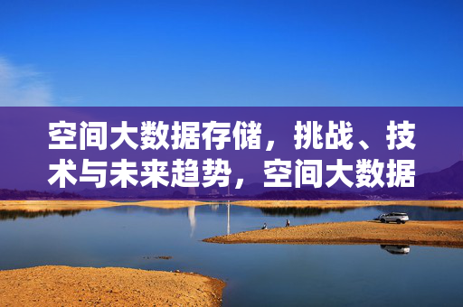 空间大数据存储，挑战、技术与未来趋势，空间大数据存储，挑战、技术与未来趋势