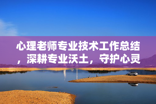 心理老师专业技术工作总结，深耕专业沃土，守护心灵成长，深耕专业沃土 守护心灵成长——心理老师专业技术工作总结