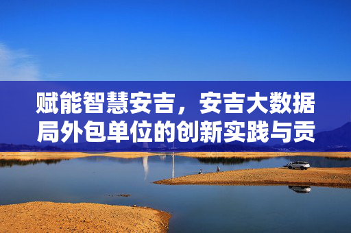赋能智慧安吉，安吉大数据局外包单位的创新实践与贡献，赋能智慧安吉，安吉大数据局外包单位的创新实践与贡献