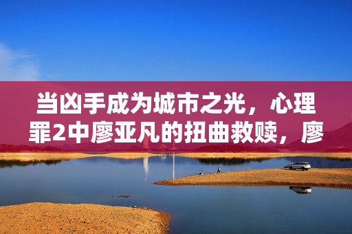当凶手成为城市之光，心理罪2中廖亚凡的扭曲救赎，廖亚凡的扭曲救赎，凶手成光
