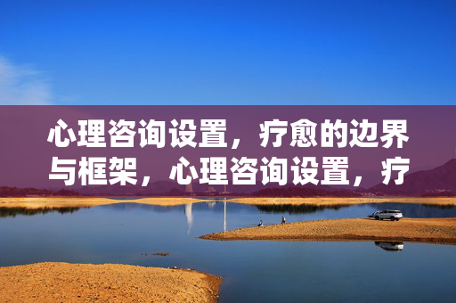 心理咨询设置，疗愈的边界与框架，心理咨询设置，疗愈的边界与框架