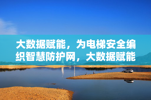 大数据赋能，为电梯安全编织智慧防护网，大数据赋能，电梯安全智慧防护网
