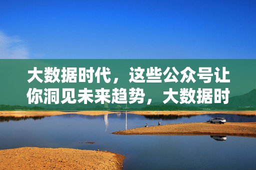 大数据时代，这些公众号让你洞见未来趋势，大数据时代，公众号洞见未来趋势