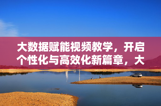 大数据赋能视频教学，开启个性化与高效化新篇章，大数据赋能视频教学，个性化高效化新篇章