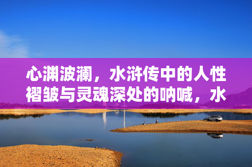 心渊波澜，水浒传中的人性褶皱与灵魂深处的呐喊，水浒心渊，人性褶皱与灵魂呐喊