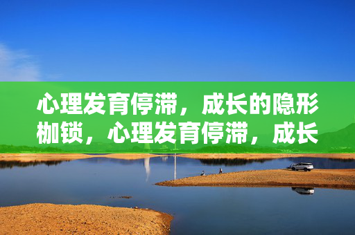 心理发育停滞，成长的隐形枷锁，心理发育停滞，成长的隐形枷锁