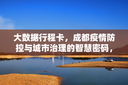 大数据行程卡，成都疫情防控与城市治理的智慧密码，大数据行程卡，成都疫情防控与城市治理的智慧密码