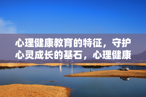 心理健康教育的特征，守护心灵成长的基石，心理健康教育的特征，守护心灵成长的基石