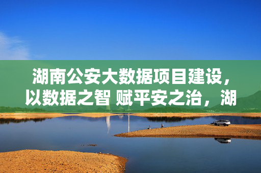 湖南公安大数据项目建设，以数据之智 赋平安之治，湖南公安大数据，以数据之智 赋平安之治