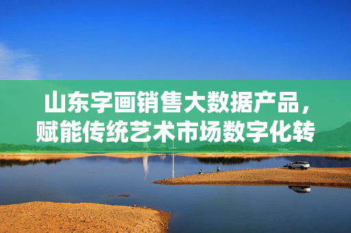 山东字画销售大数据产品，赋能传统艺术市场数字化转型，山东字画销售大数据赋能传统艺术市场数字化转型