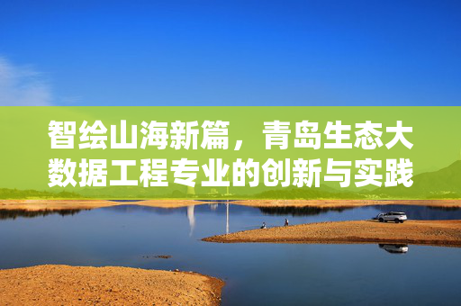 智绘山海新篇，青岛生态大数据工程专业的创新与实践，智绘山海，青岛生态大数据工程专业的创新实践
