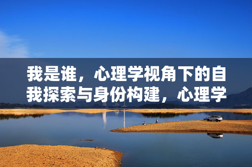 我是谁，心理学视角下的自我探索与身份构建，心理学视角下的我是谁，自我探索与身份构建