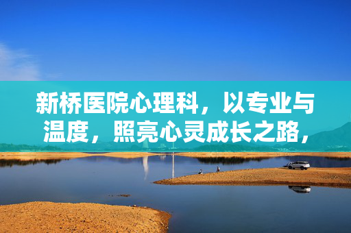 新桥医院心理科，以专业与温度，照亮心灵成长之路，新桥医院心理科，以专业温度，照亮心灵成长