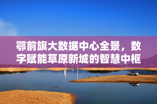 鄂前旗大数据中心全景，数字赋能草原新城的智慧中枢，鄂前旗大数据中心全景，数字赋能草原新城的智慧中枢
