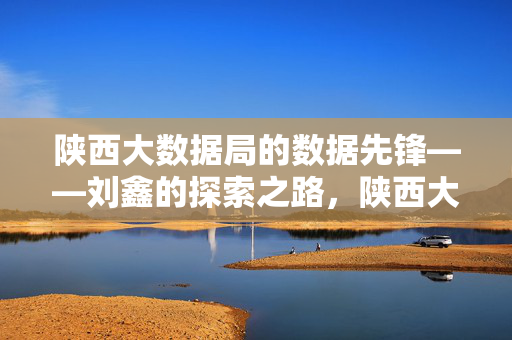 陕西大数据局的数据先锋——刘鑫的探索之路，陕西大数据局数据先锋刘鑫的探索之路