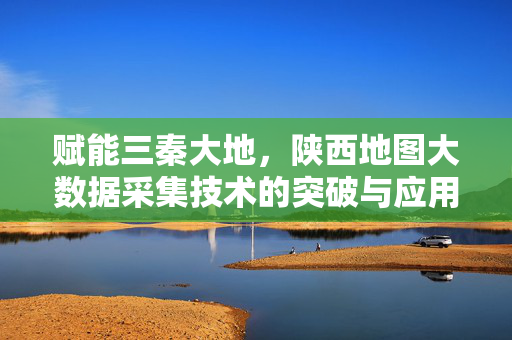 赋能三秦大地，陕西地图大数据采集技术的突破与应用，陕西地图大数据采集技术突破与应用赋能三秦大地