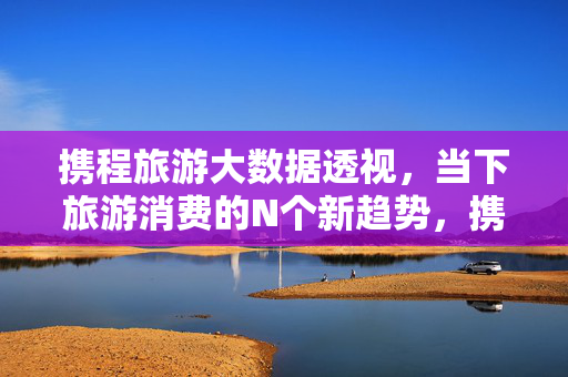 携程旅游大数据透视，当下旅游消费的N个新趋势，携程大数据透视当下旅游消费新趋势