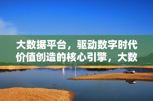 大数据平台，驱动数字时代价值创造的核心引擎，大数据平台，数字时代价值创造的核心引擎