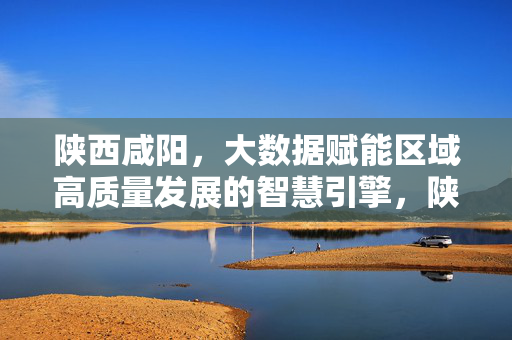陕西咸阳，大数据赋能区域高质量发展的智慧引擎，陕西咸阳，大数据赋能区域高质量发展的智慧引擎